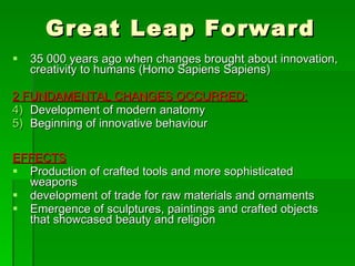 Great Leap Forward 35 000 years ago when changes brought about innovation, creativity to humans (Homo Sapiens Sapiens) 2 FUNDAMENTAL CHANGES OCCURRED:   Development of modern anatomy Beginning of innovative behaviour EFFECTS Production of crafted tools and more sophisticated weapons development of trade for raw materials and ornaments Emergence of sculptures, paintings and crafted objects that showcased beauty and religion 