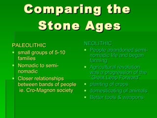Comparing the  Stone Ages PALEOLITHIC small groups of 5-10 families Nomadic to semi-nomadic  Closer relationships between bands of people  ie. Cro-Magnon society NEOLITHIC People abandoned semi-nomadic life and began farming Agricultural revolution was a progression of the “Great Leap Forward” planting of crops  domesticating of animals Better tools & weapons 