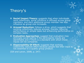 Theory's
 Social Impact Theory: suggests that when individuals
  work collectively, social influence is diffused across group
  members, and each additional group member has less
  influence as group size increases.
 Arousal Reduction: follows a drive, which suggests that
  working collectively reduces arousal, thereby reducing
  performance on simple tasks but enhancing performance on
  complex tasks.
 Evaluation Approaches: suggest that evaluation may
  eliminate social loafing if the participants inputs are
  identifiable and if there is a standard with which these
  inputs can be compared.
 Dispensability Of Effort: suggests that working
  collectively reduces effort because people feel their input is
  not essential to a quality group product.
(Gill and Lavon, 2008, p. 247)
 