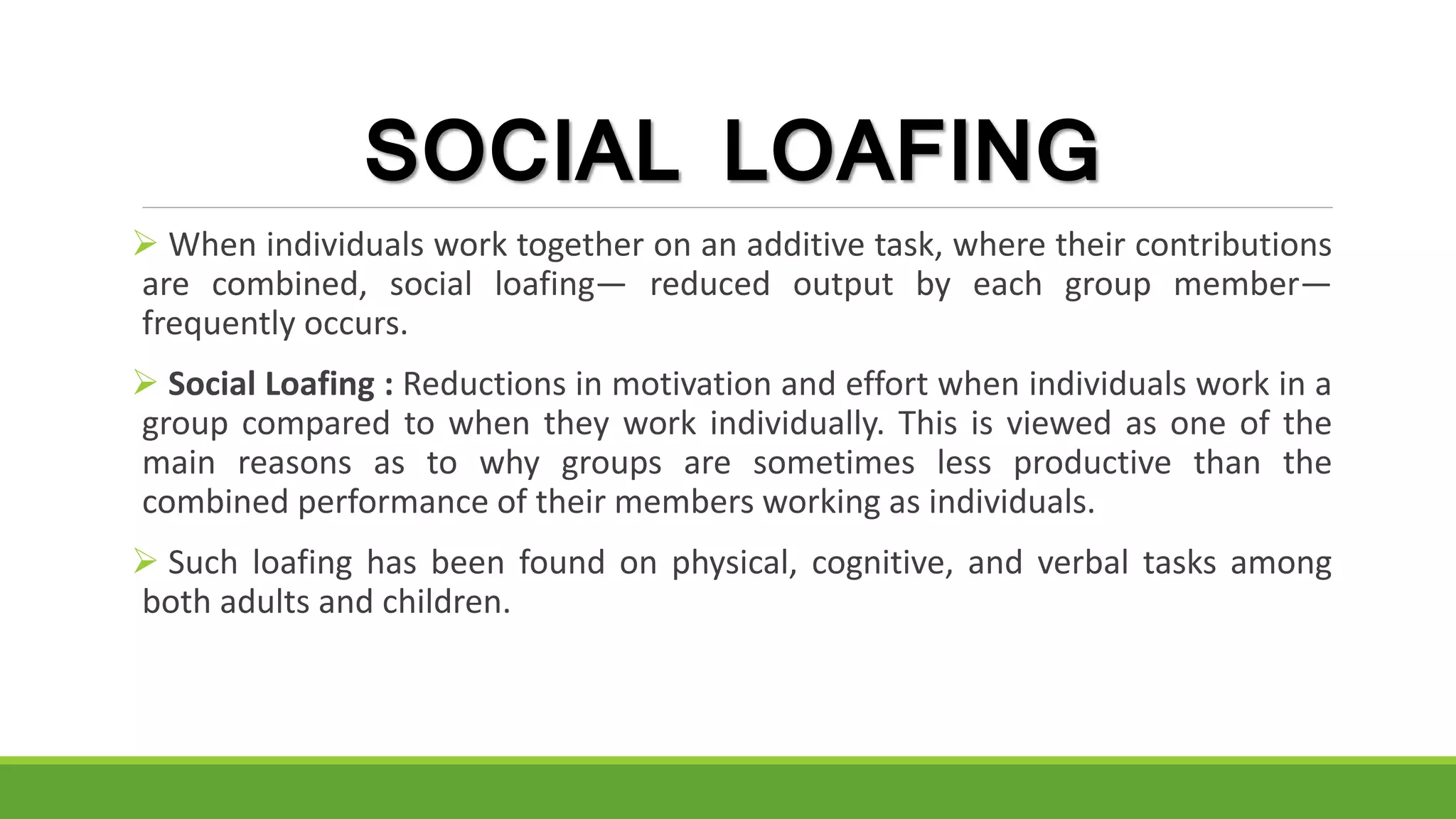 SOCIAL LOAFING
 When individuals work together on an additive task, where their contributions
are combined, social loafing— reduced output by each group member—
frequently occurs.
 Social Loafing : Reductions in motivation and effort when individuals work in a
group compared to when they work individually. This is viewed as one of the
main reasons as to why groups are sometimes less productive than the
combined performance of their members working as individuals.
 Such loafing has been found on physical, cognitive, and verbal tasks among
both adults and children.
 