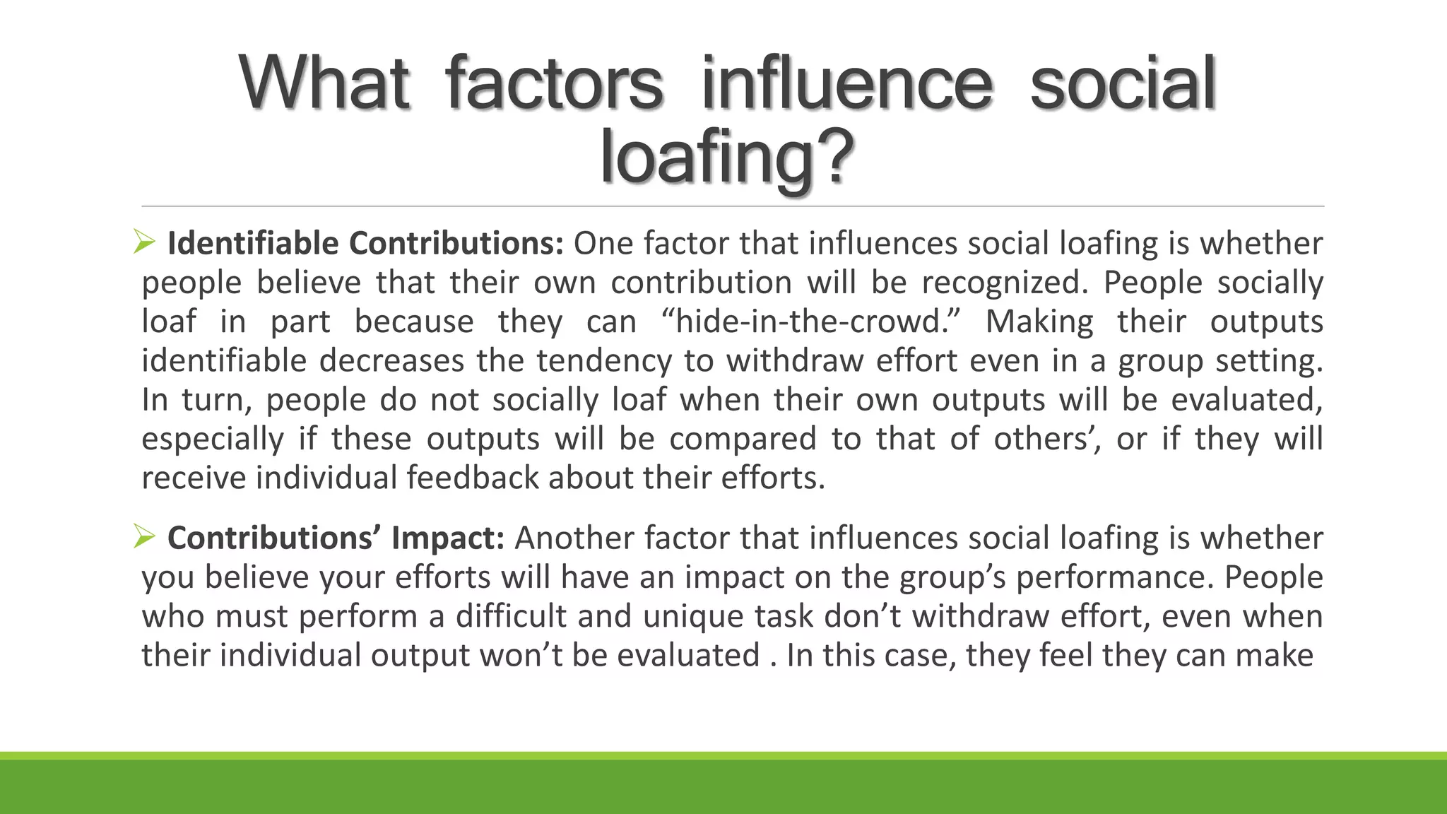 What factors influence social
loafing?
 Identifiable Contributions: One factor that influences social loafing is whether
people believe that their own contribution will be recognized. People socially
loaf in part because they can “hide-in-the-crowd.” Making their outputs
identifiable decreases the tendency to withdraw effort even in a group setting.
In turn, people do not socially loaf when their own outputs will be evaluated,
especially if these outputs will be compared to that of others’, or if they will
receive individual feedback about their efforts.
 Contributions’ Impact: Another factor that influences social loafing is whether
you believe your efforts will have an impact on the group’s performance. People
who must perform a difficult and unique task don’t withdraw effort, even when
their individual output won’t be evaluated . In this case, they feel they can make
 