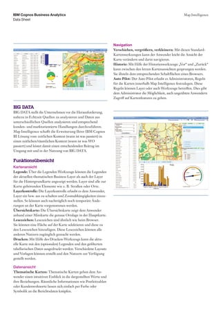 IBM Cognos Business Analytics                                                                                  Map Intelligence
Data Sheet




                                                                  Navigation
                                                                  Verschieben, vergrößern, verkleinern: Mit diesen Standard-
                                                                  Kartenwerkzeugen kann der Anwender leicht die Ansicht der
                                                                  Karte verändern und darin navigieren.
                                                                  Historie: Mit Hilfe der Historienwerkzeuge „Vor“ und „Zurück“
                                                                  kann zwischen den letzen Kartenansichten gesprungen werden.
                                                                  Sie ähneln dem entsprechenden Schaltflächen eines Browsers.
                                                                  Auto Pilot: Der Auto Pilot erlaubt es Administratoren, Regeln
                                                                  für die Karten innerhalb Map Intelligence festzulegen. Diese
                                                                  Regeln können Layer oder auch Werkzeuge betreffen. Dies gibt
                                                                  dem Administrator die Möglichkeit, auch ungeübten Anwendern
                                                                  Zugriff auf Kartenfeatures zu geben.

BIG DATA
BIG DATA stellt die Unternehmen vor die Herausforderung,
nahezu in Echtzeit Quellen zu analysieren und Daten aus
unterschiedlichen Quellen analysieren und entsprechend
kunden- und marktorientierte Handlungen durchzuführen.
Map Intelligence schafft die Erweiterung Ihrer IBM Cognos
BI Lösung vom zeitlichen Kontext (wann ist was passiert) in
einen zeitlichen/räumlichen Kontext (wann ist was WO
passiert) und leistet damit einen entscheidenden Beitrag im
Umgang mit und in der Nutzung von BIG DATA.

Funktionsübersicht
Kartenansicht
Legende: Über die Legenden Werkzeuge können die Legenden
der aktuellen thematischen Business Layer als auch der Layer
für die Hintergrundkarte angezeigt werden. Layer sind alle zur
Karte gehörenden Elemente wie z. B. Straßen oder Orte.
Layerkontrolle: Die Layerkontrolle erlaubt es dem Anwender,
Layer ein bzw. aus zu schalten und Zoomabhängigkeiten einzu-
stellen. So können auch nachträglich noch temporäre Ände-
rungen an der Karte vorgenommen werden.
Übersichtskarte: Die Übersichtskarte zeigt dem Anwender
anhand einer Minikarte die genaue Ortslage in der Hauptkarte.
Lesezeichen: Lesezeichen sind ähnlich wie beim Browser.
Sie können eine Fläche auf der Karte selektieren und diese zu
den Lesezeichen hinzufügen. Diese Lesezeichen können alle
anderen Nutzern zugänglich gemacht werden.
Drucken: Mit Hilfe des Drucken-Werkzeugs kann die aktu-
elle Karte mit den (optionalen) Legenden und den gefilterten
tabellarischen Daten ausgedruckt werden. Verschiedene Layouts
und Vorlagen können erstellt und den Nutzern zur Verfügung
gestellt werden.

Datenansicht
Thematische Karten: Thematische Karten geben dem An-
wender einen intuitiven Einblick in die dargestellten Werte und
ihre Beziehungen. Räumliche Informationen wie Postleitzahlen
oder Kundenwohnorte lassen sich einfach per Farbe oder
Symbolik an die Berichtsdaten knüpfen.
 