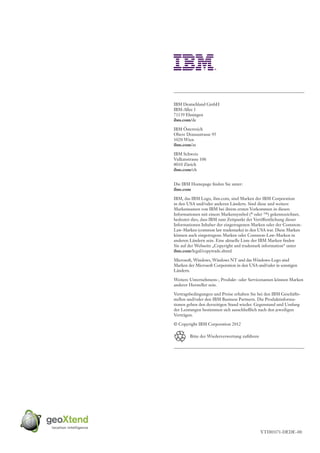 IBM Deutschland GmbH
IBM-Allee 1
71139 Ehningen
ibm.com/de

IBM Österreich
Obere Donaustrasse 95
1020 Wien
ibm.com/at

IBM Schweiz
Vulkanstrasse 106
8010 Zürich
ibm.com/ch


Die IBM Homepage finden Sie unter:
ibm.com

IBM, das IBM Logo, ibm.com, sind Marken der IBM Corporation
in den USA und/oder anderen Ländern. Sind diese und weitere
Markennamen von IBM bei ihrem ersten Vorkommen in diesen
Informationen mit einem Markensymbol (® oder ™) gekennzeichnet,
bedeutet dies, dass IBM zum Zeitpunkt der Veröffentlichung dieser
Informationen Inhaber der eingetragenen Marken oder der Common-
Law-Marken (common law trademarks) in den USA war. Diese Marken
können auch eingetragene Marken oder Common-Law-Marken in
anderen Ländern sein. Eine aktuelle Liste der IBM Marken finden
Sie auf der Webseite „Copyright and trademark information“ unter
ibm.com/legal/copytrade.shtml

Microsoft, Windows, Windows NT und das Windows-Logo sind
Marken der Microsoft Corporation in den USA und/oder in sonstigen
Ländern.

Weitere Unternehmens-, Produkt- oder Servicenamen können Marken
anderer Hersteller sein.

Vertragsbedingungen und Preise erhalten Sie bei den IBM Geschäfts-
stellen und/oder den IBM Business Partnern. Die Produktinforma-
tionen geben den derzeitigen Stand wieder. Gegenstand und Umfang
der Leistungen bestimmen sich ausschließlich nach den jeweiligen
Verträgen.

© Copyright IBM Corporation 2012

        Bitte der Wiederverwertung zuführen




                                              YTD03171-DEDE-00
 