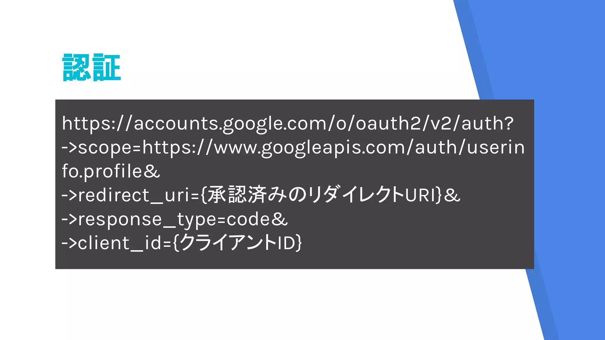認証
https://accounts.google.com/o/oauth2/v2/auth?
->scope=https://www.googleapis.com/auth/userin
fo.profile&
->redirect_uri={承認済みのリダイレクトURI}&
->response_type=code&
->client_id={クライアントID}
 