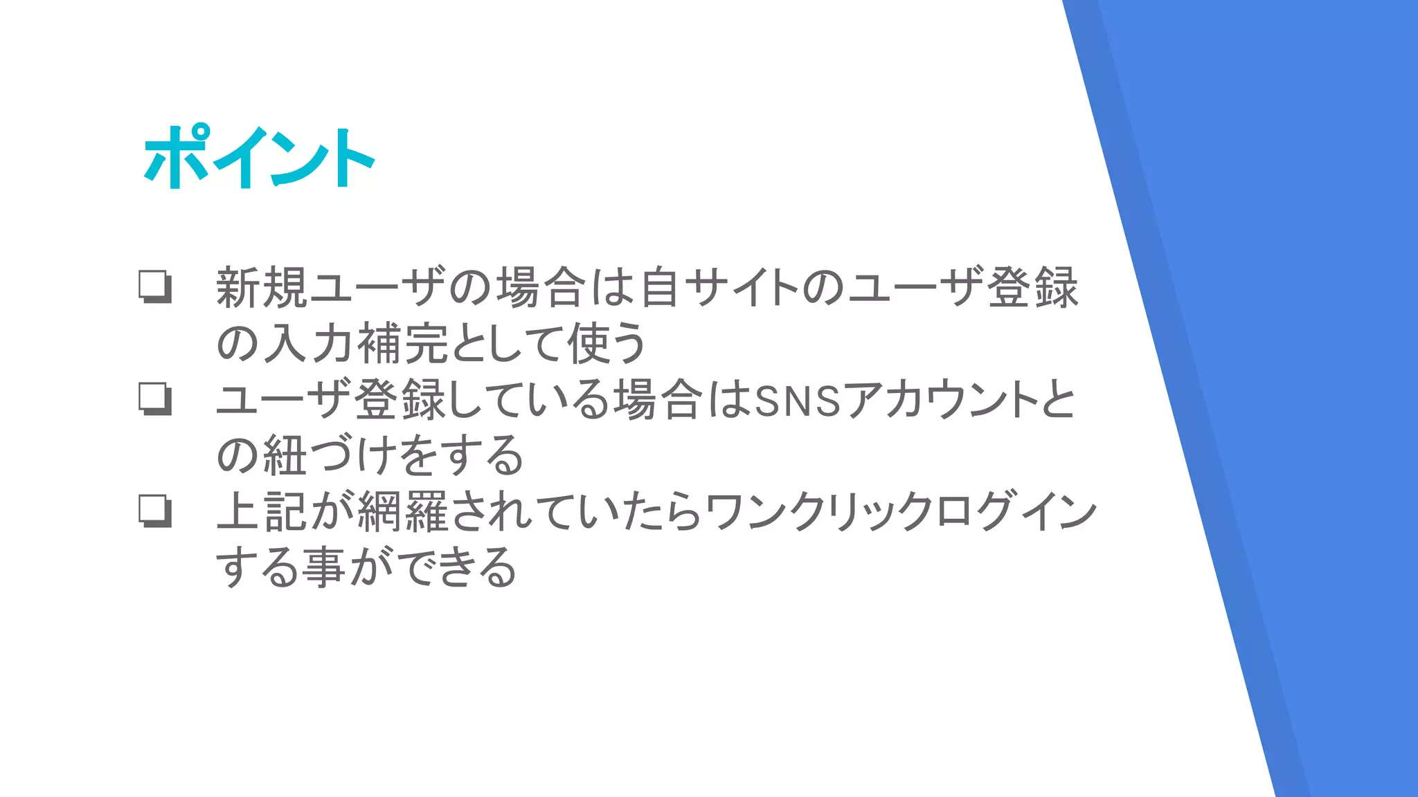 ポイント
❏ 新規ユーザの場合は自サイトのユーザ登録
の入力補完として使う
❏ ユーザ登録している場合はSNSアカウントと
の紐づけをする
❏ 上記が網羅されていたらワンクリックログイン
する事ができる
 