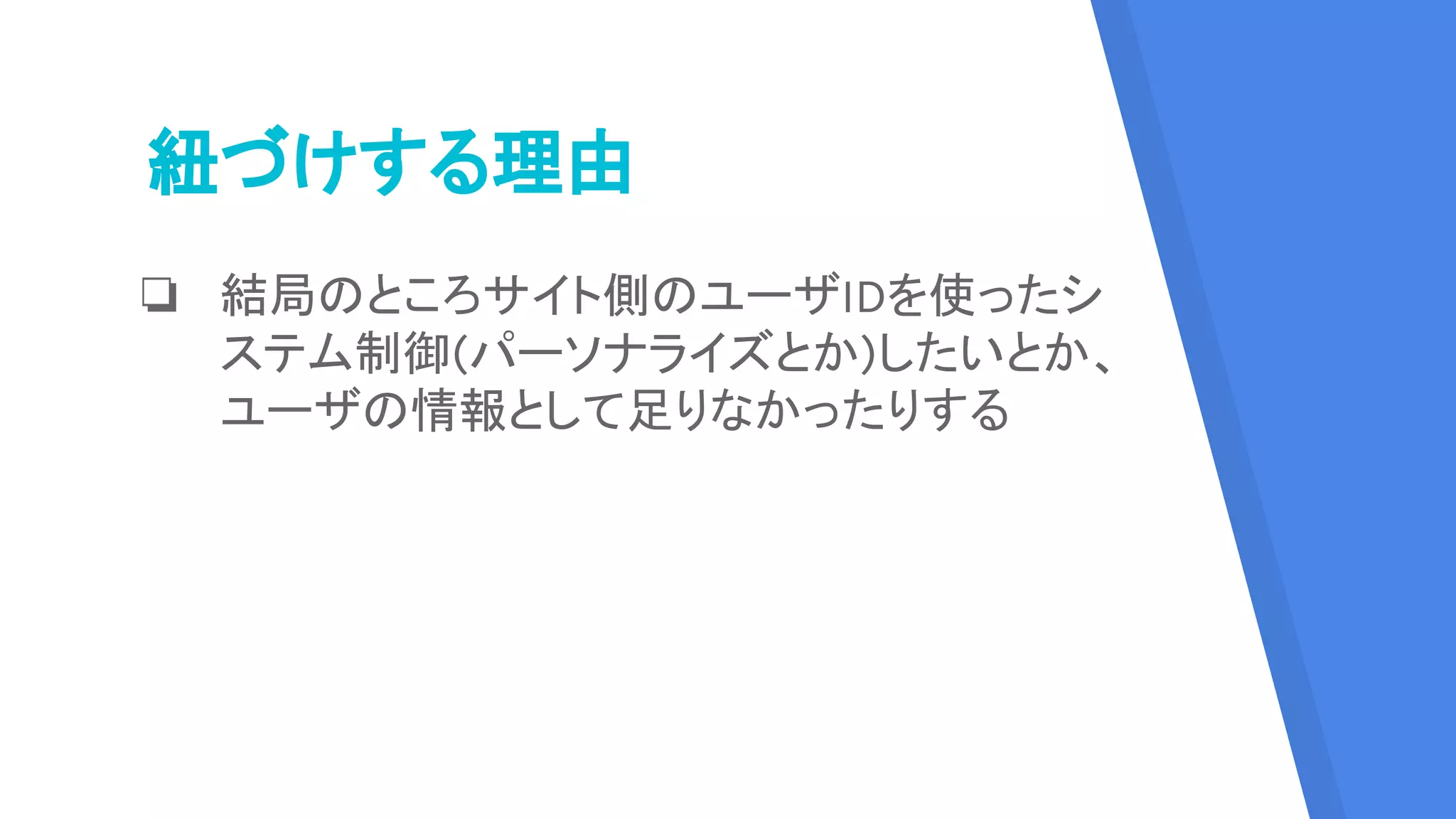 紐づけする理由
❏ 結局のところサイト側のユーザIDを使ったシ
ステム制御(パーソナライズとか)したいとか、
ユーザの情報として足りなかったりする
 