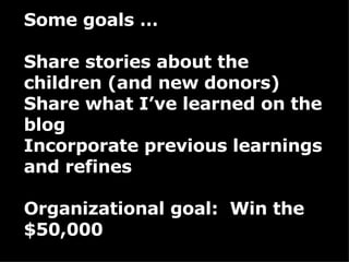 Some goals … Share stories about the children (and new donors) Share what I’ve learned on the blog Incorporate previous learnings and refines Organizational goal:  Win the $50,000 