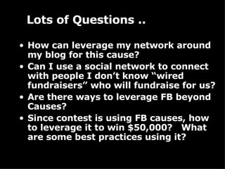 How can leverage my network around my blog for this cause? Can I use a social network to connect with people I don’t know “wired fundraisers” who will fundraise for us? Are there ways to leverage FB beyond Causes? Since contest is using FB causes, how to leverage it to win $50,000?  What are some best practices using it? Lots of Questions .. 