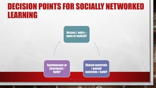 DECISION POINTS FOR SOCIALLY NETWORKED
LEARNING
Access / entry –
open or invited?
Shared materials
/ posted
materials / both?
Spontaneous or
structured /
both?
 