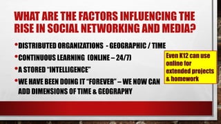 WHAT ARE THE FACTORS INFLUENCING THE
RISE IN SOCIAL NETWORKING AND MEDIA?
•DISTRIBUTED ORGANIZATIONS - GEOGRAPHIC / TIME
•CONTINUOUS LEARNING (ONLINE – 24/7)
•A STORED “INTELLIGENCE”
•WE HAVE BEEN DOING IT “FOREVER” – WE NOW CAN
ADD DIMENSIONS OF TIME & GEOGRAPHY
Even K12 can use
online for
extended projects
& homework
 