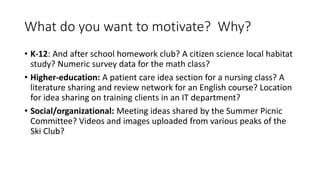 What do you want to motivate? Why?
• K-12: And after school homework club? A citizen science local habitat
study? Numeric survey data for the math class?
• Higher-education: A patient care idea section for a nursing class? A
literature sharing and review network for an English course? Location
for idea sharing on training clients in an IT department?
• Social/organizational: Meeting ideas shared by the Summer Picnic
Committee? Videos and images uploaded from various peaks of the
Ski Club?
 