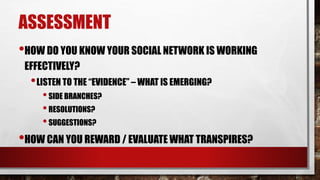 ASSESSMENT
•HOW DO YOU KNOW YOUR SOCIAL NETWORK IS WORKING
EFFECTIVELY?
•LISTEN TO THE “EVIDENCE” – WHAT IS EMERGING?
•SIDE BRANCHES?
•RESOLUTIONS?
•SUGGESTIONS?
•HOW CAN YOU REWARD / EVALUATE WHAT TRANSPIRES?
 
