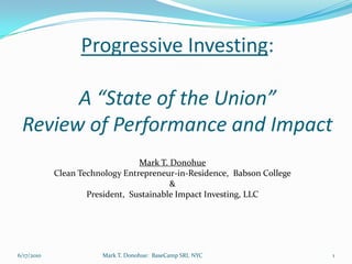 Progressive Investing:

       A “State of the Union”
 Review of Performance and Impact
                                 Mark T. Donohue
            Clean Technology Entrepreneur-in-Residence, Babson College
                                         &
                    President, Sustainable Impact Investing, LLC




6/17/2010              Mark T. Donohue: BaseCamp SRI, NYC                1
 