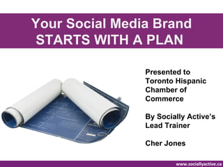 Your Social Media Brand
 STARTS WITH A PLAN

                Presented to
                Toronto Hispanic
                Chamber of
                Commerce

                By Socially Active’s
                Lead Trainer

                Cher Jones

                        www.sociallyactive.ca
 