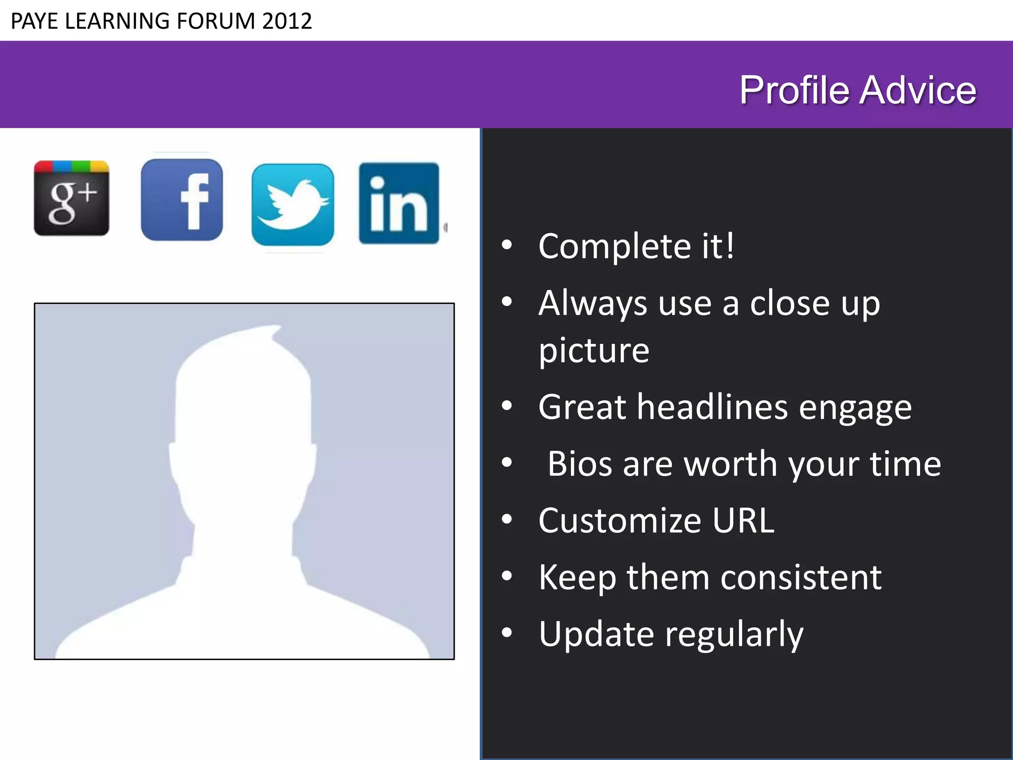PAYE LEARNING FORUM 2012

                                         Profile Advice


                           • Complete it!
                           • Always use a close up
                             picture
                           • Great headlines engage
                           • Bios are worth your time
                           • Customize URL
                           • Keep them consistent
                           • Update regularly
 
