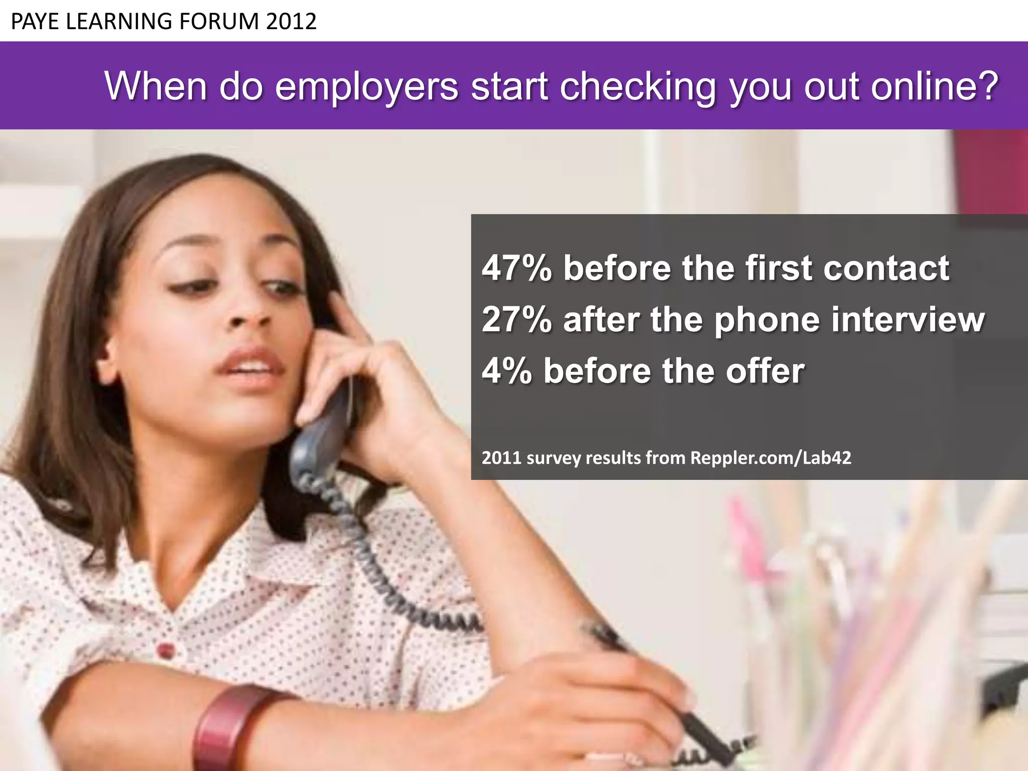 PAYE LEARNING FORUM 2012

       When do employers start checking you out online?



                           47% before the first contact
                           27% after the phone interview
                           4% before the offer

                           2011 survey results from Reppler.com/Lab42
 