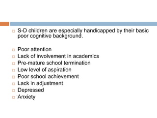  S-D children are especially handicapped by their basic
poor cognitive background.
 Poor attention
 Lack of involvement in academics
 Pre-mature school termination
 Low level of aspiration
 Poor school achievement
 Lack in adjustment
 Depressed
 Anxiety
 