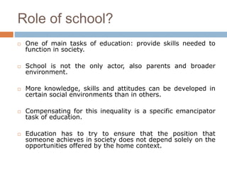Role of school?
 One of main tasks of education: provide skills needed to
function in society.
 School is not the only actor, also parents and broader
environment.
 More knowledge, skills and attitudes can be developed in
certain social environments than in others.
 Compensating for this inequality is a specific emancipator
task of education.
 Education has to try to ensure that the position that
someone achieves in society does not depend solely on the
opportunities offered by the home context.
 