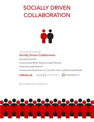 SOCIALLY DRIVEN 
COLLABORATION 
WHITE PAPER, SURVEY & INTERVIEWS 
Socially Driven Collaboration 
Sponsored by Oracle 
Survey by Social Media Today and Leader Networks 
Analysis by Leader Networks 
Interviews with Chubb & Son, Inc, Paul Gillin, Shell, and Whole Foods Market 
©2013, Social Media Today, LLC. All rights reserved. 
 