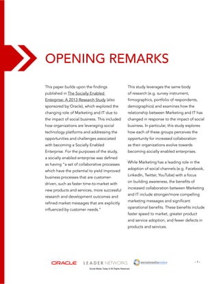 Opening Remarks 
This study leverages the same body 
of research (e.g. survey instrument, 
firmographics, portfolio of respondents, 
demographics) and examines how the 
relationship between Marketing and IT has 
changed in response to the impact of social 
business. In particular, this study explores 
how each of these groups perceives the 
opportunity for increased collaboration 
as their organizations evolve towards 
becoming socially enabled enterprises. 
While Marketing has a leading role in the 
adoption of social channels (e.g. Facebook, 
LinkedIn, Twitter, YouTube) with a focus 
on building awareness, the benefits of 
increased collaboration between Marketing 
and IT include stronger/more compelling 
marketing messages and significant 
operational benefits. These benefits include 
faster speed to market, greater product 
and service adoption, and fewer defects in 
products and services. 
- 1 - 
This paper builds upon the findings 
published in The Socially Enabled 
Enterprise: A 2013 Research Study (also 
sponsored by Oracle), which explored the 
changing role of Marketing and IT due to 
the impact of social business. This included 
how organizations are leveraging social 
technology platforms and addressing the 
opportunities and challenges associated 
with becoming a Socially Enabled 
Enterprise. For the purposes of the study, 
a socially enabled enterprise was defined 
as having “a set of collaborative processes 
which have the potential to yield improved 
business processes that are customer-driven, 
such as faster time-to-market with 
new products and services, more successful 
research and development outcomes and 
refined market messages that are explicitly 
influenced by customer needs.” 
Social Media Today © All Rights Reserved 
 