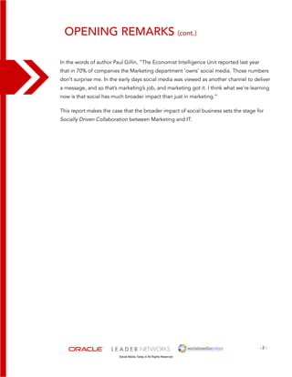 Opening Remarks (cont.) 
In the words of author Paul Gillin, “The Economist Intelligence Unit reported last year 
that in 70% of companies the Marketing department ‘owns’ social media. Those numbers 
don’t surprise me. In the early days social media was viewed as another channel to deliver 
a message, and so that’s marketing’s job, and marketing got it. I think what we’re learning 
now is that social has much broader impact than just in marketing.” 
This report makes the case that the broader impact of social business sets the stage for 
Socially Driven Collaboration between Marketing and IT. 
- 2 - 
Social Media Today © All Rights Reserved 
 