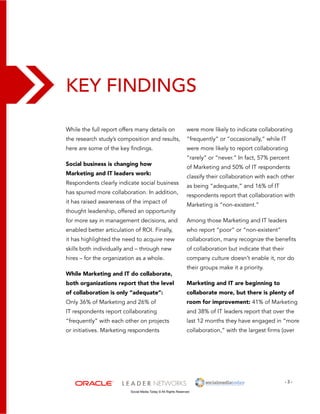 Key Findings 
were more likely to indicate collaborating 
“frequently” or “occasionally,” while IT 
were more likely to report collaborating 
“rarely” or “never.” In fact, 57% percent 
of Marketing and 50% of IT respondents 
classify their collaboration with each other 
as being “adequate,” and 16% of IT 
respondents report that collaboration with 
Marketing is “non-existent.” 
Among those Marketing and IT leaders 
who report “poor” or “non-existent” 
collaboration, many recognize the benefits 
of collaboration but indicate that their 
company culture doesn’t enable it, nor do 
their groups make it a priority. 
Marketing and IT are beginning to 
collaborate more, but there is plenty of 
room for improvement: 41% of Marketing 
and 38% of IT leaders report that over the 
last 12 months they have engaged in “more 
collaboration,” with the largest firms (over 
- 3 - 
While the full report offers many details on 
the research study’s composition and results, 
here are some of the key findings. 
Social business is changing how 
Marketing and IT leaders work: 
Respondents clearly indicate social business 
has spurred more collaboration. In addition, 
it has raised awareness of the impact of 
thought leadership, offered an opportunity 
for more say in management decisions, and 
enabled better articulation of ROI. Finally, 
it has highlighted the need to acquire new 
skills both individually and – through new 
hires – for the organization as a whole. 
While Marketing and IT do collaborate, 
both organizations report that the level 
of collaboration is only “adequate”: 
Only 36% of Marketing and 26% of 
IT respondents report collaborating 
“frequently” with each other on projects 
or initiatives. Marketing respondents 
Social Media Today © All Rights Reserved 
 