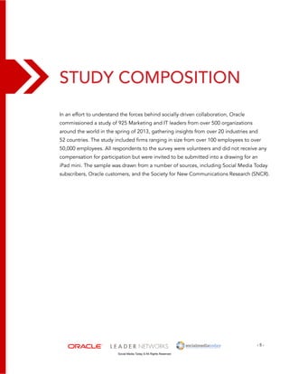 Study Composition 
In an effort to understand the forces behind socially driven collaboration, Oracle 
commissioned a study of 925 Marketing and IT leaders from over 500 organizations 
around the world in the spring of 2013, gathering insights from over 20 industries and 
52 countries. The study included firms ranging in size from over 100 employees to over 
50,000 employees. All respondents to the survey were volunteers and did not receive any 
compensation for participation but were invited to be submitted into a drawing for an 
iPad mini. The sample was drawn from a number of sources, including Social Media Today 
subscribers, Oracle customers, and the Society for New Communications Research (SNCR). 
- 5 - 
Social Media Today © All Rights Reserved 
 