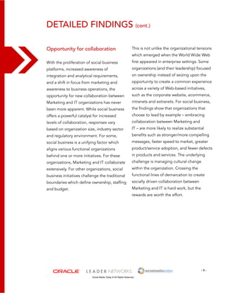 detailed findings (cont.) 
This is not unlike the organizational tensions 
which emerged when the World Wide Web 
first appeared in enterprise settings. Some 
organizations (and their leadership) focused 
on ownership instead of seizing upon the 
opportunity to create a common experience 
across a variety of Web-based initiatives, 
such as the corporate website, ecommerce, 
intranets and extranets. For social business, 
the findings show that organizations that 
choose to lead by example – embracing 
collaboration between Marketing and 
IT – are more likely to realize substantial 
benefits such as stronger/more compelling 
messages, faster speed to market, greater 
product/service adoption, and fewer defects 
in products and services. The underlying 
challenge is managing cultural change 
within the organization. Crossing the 
functional lines of demarcation to create 
socially driven collaboration between 
Marketing and IT is hard work, but the 
rewards are worth the effort. 
- 9 - 
Opportunity for collaboration 
With the proliferation of social business 
platforms, increased awareness of 
integration and analytical requirements, 
and a shift in focus from marketing and 
awareness to business operations, the 
opportunity for new collaboration between 
Marketing and IT organizations has never 
been more apparent. While social business 
offers a powerful catalyst for increased 
levels of collaboration, responses vary 
based on organization size, industry sector 
and regulatory environment. For some, 
social business is a unifying factor which 
aligns various functional organizations 
behind one or more initiatives. For these 
organizations, Marketing and IT collaborate 
extensively. For other organizations, social 
business initiatives challenge the traditional 
boundaries which define ownership, staffing 
and budget. 
Social Media Today © All Rights Reserved 
 