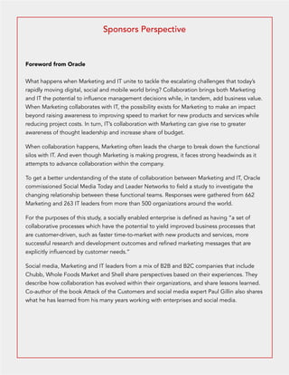 Sponsors Perspective 
Foreword from Oracle 
What happens when Marketing and IT unite to tackle the escalating challenges that today’s 
rapidly moving digital, social and mobile world bring? Collaboration brings both Marketing 
and IT the potential to influence management decisions while, in tandem, add business value. 
When Marketing collaborates with IT, the possibility exists for Marketing to make an impact 
beyond raising awareness to improving speed to market for new products and services while 
reducing project costs. In turn, IT’s collaboration with Marketing can give rise to greater 
awareness of thought leadership and increase share of budget. 
When collaboration happens, Marketing often leads the charge to break down the functional 
silos with IT. And even though Marketing is making progress, it faces strong headwinds as it 
attempts to advance collaboration within the company. 
To get a better understanding of the state of collaboration between Marketing and IT, Oracle 
commissioned Social Media Today and Leader Networks to field a study to investigate the 
changing relationship between these functional teams. Responses were gathered from 662 
Marketing and 263 IT leaders from more than 500 organizations around the world. 
For the purposes of this study, a socially enabled enterprise is defined as having “a set of 
collaborative processes which have the potential to yield improved business processes that 
are customer-driven, such as faster time-to-market with new products and services, more 
successful research and development outcomes and refined marketing messages that are 
explicitly influenced by customer needs.” 
Social media, Marketing and IT leaders from a mix of B2B and B2C companies that include 
Chubb, Whole Foods Market and Shell share perspectives based on their experiences. They 
describe how collaboration has evolved within their organizations, and share lessons learned. 
Co-author of the book Attack of the Customers and social media expert Paul Gillin also shares 
what he has learned from his many years working with enterprises and social media. 
 