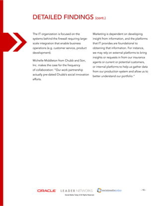 detailed findings (cont.) 
Marketing is dependent on developing 
insight from information, and the platforms 
that IT provides are foundational to 
obtaining that information. For instance, 
we may rely on external platforms to bring 
insights or requests in from our insurance 
agents or current or potential customers, 
or internal platforms to help us gather data 
from our production system and allow us to 
better understand our portfolio.” 
- 15 - 
The IT organization is focused on the 
systems behind the firewall requiring large-scale 
integration that enable business 
operations (e.g. customer service, product 
development). 
Michelle Middleton from Chubb and Son, 
Inc. makes the case for the frequency 
of collaboration: “Our work partnership 
actually pre-dated Chubb’s social innovation 
efforts. 
Social Media Today © All Rights Reserved 
 