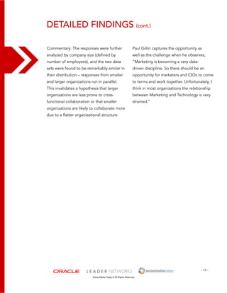 detailed findings (cont.) 
Paul Gillin captures the opportunity as 
well as the challenge when he observes, 
“Marketing is becoming a very data-driven 
- 17 - 
Commentary: The responses were further 
analyzed by company size (defined by 
number of employees), and the two data 
sets were found to be remarkably similar in 
their distribution – responses from smaller 
and larger organizations run in parallel. 
This invalidates a hypothesis that larger 
organizations are less prone to cross-functional 
collaboration or that smaller 
organizations are likely to collaborate more 
due to a flatter organizational structure. 
Social Media Today © All Rights Reserved 
discipline. So there should be an 
opportunity for marketers and CIOs to come 
to terms and work together. Unfortunately, I 
think in most organizations the relationship 
between Marketing and Technology is very 
strained.” 
 
