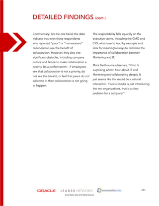 detailed findings (cont.) 
The responsibility falls squarely on the 
executive teams, including the CMO and 
CIO, who have to lead by example and 
look for meaningful ways to reinforce the 
importance of collaboration between 
Marketing and IT. 
Mark Berthiaume observes, “I find it 
surprising when I hear about IT and 
Marketing not collaborating deeply. It 
just seems like this would be a natural 
interaction. If social media is just introducing 
the two organizations, that is a clear 
problem for a company.” 
- 20 - 
Commentary: On the one hand, the data 
indicate that even those respondents 
who reported “poor” or “non-existent” 
collaboration see the benefit of 
collaboration. However, they also cite 
significant obstacles, including company 
culture and failure to make collaboration a 
priority. It’s a perfect storm – if employees 
see that collaboration is not a priority, do 
not see the benefit, or feel that peers do not 
welcome it, then collaboration is not going 
to happen. 
Social Media Today © All Rights Reserved 
 