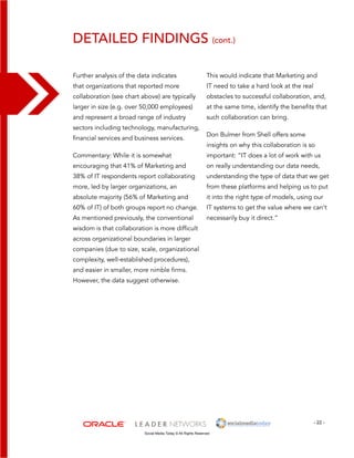 detailed findings (cont.) 
This would indicate that Marketing and 
IT need to take a hard look at the real 
obstacles to successful collaboration, and, 
at the same time, identify the benefits that 
such collaboration can bring. 
Don Bulmer from Shell offers some 
insights on why this collaboration is so 
important: “IT does a lot of work with us 
on really understanding our data needs, 
understanding the type of data that we get 
from these platforms and helping us to put 
it into the right type of models, using our 
IT systems to get the value where we can’t 
necessarily buy it direct.” 
- 22 - 
Further analysis of the data indicates 
that organizations that reported more 
collaboration (see chart above) are typically 
larger in size (e.g. over 50,000 employees) 
and represent a broad range of industry 
sectors including technology, manufacturing, 
financial services and business services. 
Commentary: While it is somewhat 
encouraging that 41% of Marketing and 
38% of IT respondents report collaborating 
more, led by larger organizations, an 
absolute majority (56% of Marketing and 
60% of IT) of both groups report no change. 
As mentioned previously, the conventional 
wisdom is that collaboration is more difficult 
across organizational boundaries in larger 
companies (due to size, scale, organizational 
complexity, well-established procedures), 
and easier in smaller, more nimble firms. 
However, the data suggest otherwise. 
Social Media Today © All Rights Reserved 
 
