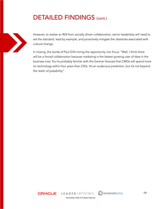 detailed findings (cont.) 
However, to realize an ROI from socially driven collaboration, senior leadership will need to 
set the standard, lead by example, and proactively mitigate the obstacles associated with 
cultural change. 
In closing, the words of Paul Gillin bring the opportunity into focus: “Well, I think there 
will be a forced collaboration because marketing is the fastest growing user of data in the 
business now. You’re probably familiar with the Gartner forecast that CMOs will spend more 
on technology within four years than CIOs. It’s an audacious prediction, but it’s not beyond 
the realm of possibility.” 
- 28 - 
Social Media Today © All Rights Reserved 
 