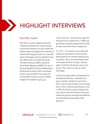 Highlight Interviews 
- 29 - 
Social Media Today © All Rights Reserved 
Paul Gillin, Author 
Paul Gillin is a writer, speaker and online 
marketing consultant who helps business-to- 
business marketers use social media and 
quality content to engage with customers. A 
veteran technology journalist, he is a prolific 
writer and blogger who has published more 
than 200 articles and written five books: 
The New Influencers (2007), Secrets of 
Social Media Marketing (2008), The Joy of 
Geocaching (2010) and Social Marketing to 
the Business Customer (2011) and Attack 
of the Customers (2013). Paul writes the 
monthly New Channels column for BtoB 
magazine His website is gillin.com. 
Leader Networks: Paul thank you again for 
taking the time to speak with us. Before we 
get talking would you please sharing a little 
bit about yourself and your background. 
Paul Gillin: I’m trained as a journalist and 
worked as a journalist for about 25 years 
before getting into internet marketing and 
consulting. I was in the technology market 
at Computerworld for 15 years. I was the 
editor-in-chief for the last four years of my 
tenure. Then I went to a start up called 
TechTarget. 
I was the founding editor and helped build 
the editorial staff there. I did that for six 
years, and then I started my own thing. I 
didn’t intend to get involved in social media 
at all. In fact, I had dismissed blogs as a fad 
in 1993. But I had a couple of experiences 
very early on that convinced me that social 
media was going to revolutionize publishing 
and ultimately the way people made 
decisions.. 
 