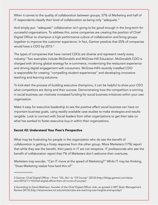 When it comes to the quality of collaboration between groups, 57% of Marketing and half of 
IT respondents classify their level of collaboration as being only “adequate.” 
And simply put: “adequate” collaboration isn’t going to be good enough in the long-term for 
successful organizations. To address this, some companies are creating the position of Chief 
Digital Officer to champion a high performance culture of collaboration and bring groups 
together to improve the customer experience. In fact, Gartner predicts that 25% of companies 
would have a CDO by 2015.3 
The types of companies that have named CDOs are diverse and represent nearly every 
industry.4 Two examples include McDonald’s and McGraw-Hill Education. McDonald’s CDO is 
charged with driving global strategy for e-commerce, modernizing the restaurant experience 
and driving digital engagement with consumers. McGraw-Hill’s recently installed CDO 
is responsible for creating “compelling student experiences” and developing innovative 
teaching and learning solutions. 
To kick-start the process of building executive champions, it can be helpful to show your CEO 
what competitors are doing and their success. Demonstrating how the competition is winning 
in social business can motivate increased funding for social business initiatives within your own 
organization. 
Make it easy for executive leadership to see the positive effect social business can have on 
important business goals, using readily available case studies to make strategies and results 
tangible. Look to connect with Social leaders from other organizations to get their take on 
what has worked to foster executive buy-in within their organizations. 
Secret #2: Understand Your Peer’s Perspective 
What may be frustrating for people in the organization who do see the benefit of 
collaboration is getting a frosty response from the other group. More Marketers (17%) report 
that while they see the benefit, their peers in IT are not receptive. IT professionals who see the 
benefit of collaboration report that 7% of Marketers don’t welcome their overtures. 
Marketers may wonder, “Can IT move at the speed of Marketing?” While IT may be thinking, 
“Does Marketing realize how hard this is?” 
3 Gartner: Chief Digital Officer – From “Oh, No” to “Of Course” (2012) (http://blogs.gartner.com/dave-aron/ 
2012/11/10/chief-digital-officer-from-oh-no-to-of-course/) 
4 According to David Mathison, founder of the Chief Digital Officer club, as quoted in MIT Sloan Management 
Review (2013) (http://sloanreview.mit.edu/article/cdos-are-reaching-new-heights-and-quickly/) 
 