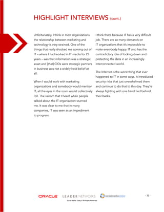 Highlight Interviews (cont.) 
I think that’s because IT has a very difficult 
job. There are so many demands on 
IT organizations that it’s impossible to 
make everybody happy. IT also has the 
contradictory role of locking down and 
protecting the data in an increasingly 
interconnected world. 
The Internet is the worst thing that ever 
happened to IT in some ways. It introduced 
security risks that just overwhelmed them 
and continue to do that to this day. They’re 
always fighting with one hand tied behind 
their backs. 
- 32 - 
Unfortunately, I think in most organizations 
the relationship between marketing and 
technology is very strained. One of the 
things that really shocked me coming out of 
IT – where I had worked in IT media for 25 
years – was that information was a strategic 
asset and [that] CIOs were strategic partners 
in business was not a widely held belief at 
all. 
When I would work with marketing 
organizations and somebody would mention 
IT, all the eyes in the room would collectively 
roll. The venom that I heard when people 
talked about the IT organization stunned 
me. It was clear to me that in many 
companies, IT was seen as an impediment 
to progress. 
Social Media Today © All Rights Reserved 
 