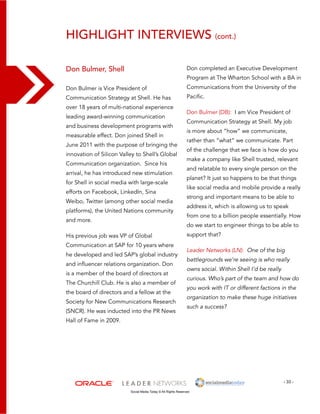 - 33 - 
highlight interviews (cont.) 
Social Media Today © All Rights Reserved 
Don Bulmer, Shell 
Don Bulmer is Vice President of 
Communication Strategy at Shell. He has 
over 18 years of multi-national experience 
leading award-winning communication 
and business development programs with 
measurable effect. Don joined Shell in 
June 2011 with the purpose of bringing the 
innovation of Silicon Valley to Shell’s Global 
Communication organization. Since his 
arrival, he has introduced new stimulation 
for Shell in social media with large-scale 
efforts on Facebook, LinkedIn, Sina 
Weibo, Twitter (among other social media 
platforms), the United Nations community 
and more. 
His previous job was VP of Global 
Communication at SAP for 10 years where 
he developed and led SAP’s global industry 
and influencer relations organization. Don 
is a member of the board of directors at 
The Churchill Club. He is also a member of 
the board of directors and a fellow at the 
Society for New Communications Research 
(SNCR). He was inducted into the PR News 
Hall of Fame in 2009. 
Don completed an Executive Development 
Program at The Wharton School with a BA in 
Communications from the University of the 
Pacific. 
Don Bulmer (DB): I am Vice President of 
Communication Strategy at Shell. My job 
is more about “how” we communicate, 
rather than “what” we communicate. Part 
of the challenge that we face is how do you 
make a company like Shell trusted, relevant 
and relatable to every single person on the 
planet? It just so happens to be that things 
like social media and mobile provide a really 
strong and important means to be able to 
address it, which is allowing us to speak 
from one to a billion people essentially. How 
do we start to engineer things to be able to 
support that? 
Leader Networks (LN): One of the big 
battlegrounds we’re seeing is who really 
owns social. Within Shell I’d be really 
curious. Who’s part of the team and how do 
you work with IT or different factions in the 
organization to make these huge initiatives 
such a success? 
 
