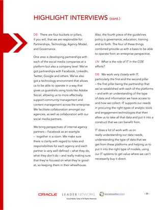 highlight interviews (cont.) 
Also, the fourth piece of the guidelines 
policy is governance, education, training 
and so forth. The four of these things 
combined provide us with a basis to be able 
to operate from an enterprise perspective. 
DB: We work very closely with IT, 
particularly the first and the second pillar 
– the first pillar being the partnership that 
we’ve established with each of the platforms 
– and with an understanding of the type 
of data and information we have access to 
and how we collect. IT supports our needs 
in procuring the right types of analytic tools 
and engagement technologies that then 
allow us to take all that data and put it into a 
construct that we can benefit from. 
IT does a lot of work with us on 
really understanding our data needs, 
understanding the type of data that we 
get from these platforms and helping us to 
put it into the right type of models, using 
our IT systems to get value where we can’t 
necessarily buy it direct. 
- 35 - 
DB: There are four buckets or pillars, 
if you will, that we are responsible for: 
Partnerships, Technology, Agency Model, 
and Governance. 
One area is developing partnerships with 
each of the social media companies at a 
platform but also a company level. We’ve 
got partnerships with Facebook, LinkedIn, 
Twitter, Google and others. We’ve also 
got a technology environment that allows 
us to be able to operate in a way that 
gives us guardrails using tools like Adobe 
Social, allowing us to more effectively 
support community management and 
content management across the enterprise. 
We facilitate collaboration amongst our 
agencies, as well as collaboration with our 
social media partners. 
We bring perspectives of internal agency 
partners – Facebook as an example 
– together in a room. We make sure 
there is clarity with regard to roles and 
responsibilities for each agency and each 
partner is very well defined – what they do, 
what they don’t do – and really making sure 
that they’re focused on what they’re good 
at, so keeping them in their wheelhouse. 
LN: What is the role of IT in the COE 
efforts? 
Social Media Today © All Rights Reserved 
 