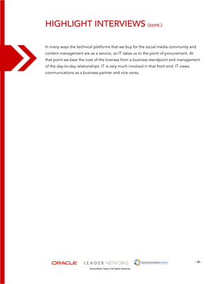 Highlight Interviews (cont.) 
In many ways the technical platforms that we buy for the social media community and 
content management are as a service, so IT takes us to the point of procurement. At 
that point we bear the cost of the licenses from a business standpoint and management 
of the day-to-day relationships. IT is very much involved in that front end. IT views 
communications as a business partner and vice versa. 
- 36 - 
Social Media Today © All Rights Reserved 
 