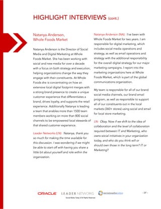 highlight interviews (cont.) 
Natanya Anderson (NA): I’ve been with 
Whole Foods Market for two years. I am 
responsible for digital marketing, which 
includes social media operations and 
strategy, as well as email operations and 
strategy with the additional responsibility 
for the overall digital strategy for our major 
marketing campaigns. I report into the 
marketing organizations here at Whole 
Foods Market, which is part of the global 
communications organization. 
My team is responsible for all of our brand 
social media channels, our brand email 
program, as well as responsible to support 
all of our constituents out in the local 
markets (360+ stores) using social and email 
for local store marketing. 
LN: Okay. Now if we shift to the idea of 
collaboration and the level of collaboration 
required between IT and Marketing, who 
owns social initiatives in your organization 
today, and who do you think will or 
should own those in the long term? IT or 
Marketing? 
- 37 - 
Natanya Anderson, 
Whole Foods Market 
Natanya Anderson is the Director of Social 
Media and Digital Marketing at Whole 
Foods Market. She has been working with 
social and new media for over a decade 
with a focus on both strategy and execution, 
helping organizations change the way they 
engage with their constituents. At Whole 
Foods she is concentrating on how an 
extensive local digital footprint merges with 
a strong brand presence to create a unique 
customer experience that differentiates a 
brand, drives loyalty, and supports the retail 
experience. Additionally Natanya is leading 
a team that enables more than 1500 team 
members working on more than 800 social 
channels to be empowered local stewards of 
that shared customer experience. 
Leader Networks (LN): Natanya, thank you 
so much for making the time available for 
this discussion. I was wondering if we might 
be able to start off with having you share a 
little bit about yourself and role within the 
organization. 
Social Media Today © All Rights Reserved 
 