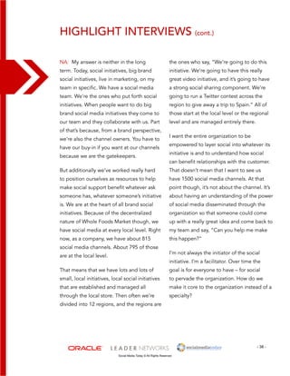 highlight interviews (cont.) 
the ones who say, “We’re going to do this 
initiative. We’re going to have this really 
great video initiative, and it’s going to have 
a strong social sharing component. We’re 
going to run a Twitter contest across the 
region to give away a trip to Spain.” All of 
those start at the local level or the regional 
level and are managed entirely there. 
I want the entire organization to be 
empowered to layer social into whatever its 
initiative is and to understand how social 
can benefit relationships with the customer. 
That doesn’t mean that I want to see us 
have 1500 social media channels. At that 
point though, it’s not about the channel. It’s 
about having an understanding of the power 
of social media disseminated through the 
organization so that someone could come 
up with a really great idea and come back to 
my team and say, “Can you help me make 
this happen?” 
I’m not always the initiator of the social 
initiative. I’m a facilitator. Over time the 
goal is for everyone to have – for social 
to pervade the organization. How do we 
make it core to the organization instead of a 
specialty? 
- 38 - 
NA: My answer is neither in the long 
term. Today, social initiatives, big brand 
social initiatives, live in marketing, on my 
team in specific. We have a social media 
team. We’re the ones who put forth social 
initiatives. When people want to do big 
brand social media initiatives they come to 
our team and they collaborate with us. Part 
of that’s because, from a brand perspective, 
we’re also the channel owners. You have to 
have our buy-in if you want at our channels 
because we are the gatekeepers. 
But additionally we’ve worked really hard 
to position ourselves as resources to help 
make social support benefit whatever ask 
someone has, whatever someone’s initiative 
is. We are at the heart of all brand social 
initiatives. Because of the decentralized 
nature of Whole Foods Market though, we 
have social media at every local level. Right 
now, as a company, we have about 815 
social media channels. About 795 of those 
are at the local level. 
That means that we have lots and lots of 
small, local initiatives, local social initiatives 
that are established and managed all 
through the local store. Then often we’re 
divided into 12 regions, and the regions are 
Social Media Today © All Rights Reserved 
 