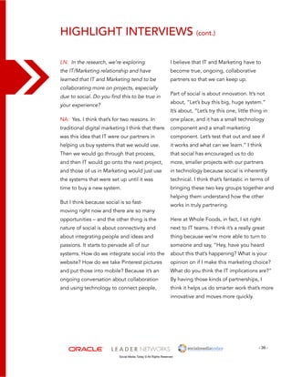highlight interviews (cont.) 
I believe that IT and Marketing have to 
become true, ongoing, collaborative 
partners so that we can keep up. 
Part of social is about innovation. It’s not 
about, “Let’s buy this big, huge system.” 
It’s about, “Let’s try this one, little thing in 
one place, and it has a small technology 
component and a small marketing 
component. Let’s test that out and see if 
it works and what can we learn.” I think 
that social has encouraged us to do 
more, smaller projects with our partners 
in technology because social is inherently 
technical. I think that’s fantastic in terms of 
bringing these two key groups together and 
helping them understand how the other 
works in truly partnering. 
Here at Whole Foods, in fact, I sit right 
next to IT teams. I think it’s a really great 
thing because we’re more able to turn to 
someone and say, “Hey, have you heard 
about this that’s happening? What is your 
opinion on if I make this marketing choice? 
What do you think the IT implications are?” 
By having those kinds of partnerships, I 
think it helps us do smarter work that’s more 
innovative and moves more quickly. 
- 39 - 
LN: In the research, we’re exploring 
the IT/Marketing relationship and have 
learned that IT and Marketing tend to be 
collaborating more on projects, especially 
due to social. Do you find this to be true in 
your experience? 
NA: Yes. I think that’s for two reasons. In 
traditional digital marketing I think that there 
was this idea that IT were our partners in 
helping us buy systems that we would use. 
Then we would go through that process, 
and then IT would go onto the next project, 
and those of us in Marketing would just use 
the systems that were set up until it was 
time to buy a new system. 
But I think because social is so fast-moving 
right now and there are so many 
opportunities – and the other thing is the 
nature of social is about connectivity and 
about integrating people and ideas and 
passions. It starts to pervade all of our 
systems. How do we integrate social into the 
website? How do we take Pinterest pictures 
and put those into mobile? Because it’s an 
ongoing conversation about collaboration 
and using technology to connect people, 
Social Media Today © All Rights Reserved 
 