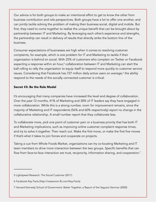 Our advice is for both groups to make an intentional effort to get to know the other from 
business contribution and role perspectives. Both groups have a lot to offer one another, and 
can jointly tackle solving the problem of making their business social, digital and mobile. But 
first, they need to come together to realize the unique benefit that can be brought about by 
partnership between IT and Marketing. By leveraging each other’s experience and strengths, 
the partnership can result in delivery of results that directly strike the bottom line of the 
business. 
Consumer expectations of businesses are high when it comes to resolving customer 
complaints, for example, which is one problem for IT and Marketing to tackle if their 
organization is behind on social. With 25% of customers who complain on Twitter or Facebook 
expecting a response within an hour,5 collaboration between IT and Marketing can start the 
ball rolling to rally the organization to equip itself to respond more quickly to customer service 
issues. Considering that Facebook has 727 million daily active users on average,6 the ability 
respond to the needs of the socially connected customer is critical. 
Secret #3: Be the Role Model 
It’s encouraging that many companies have increased the level and degree of collaboration. 
Over the past 12 months, 41% of Marketing and 38% of IT leaders say they have engaged in 
more collaboration. While this is a strong number, room for improvement remains, since the 
majority of Marketing and IT respondents (56% and 60% respectively) report no change in the 
collaborative relationship. A small number report that they collaborate less. 
To collaborate more, pick one point of customer pain or a business priority that has both IT 
and Marketing implications, such as improving online customer complaint response times, 
and try to solve it together. Then reach out. Make the first move, or make the first five moves 
if that’s what it takes to join forces and cooperate on projects. 
Taking a cue from Whole Foods Market, organizations can try co-locating Marketing and IT 
team members to drive more interaction between the two groups. Specific benefits that can 
flow from face-to-face interaction are trust, reciprocity, information sharing, and cooperation.7 
5 Lightspeed Research: The Social Customer (2011) 
6 Facebook Key Facts (http://newsroom.fb.com/Key-Facts) 
7 Harvard Kennedy School of Government: Better Together, a Report of the Saguaro Seminar (2000) 
 