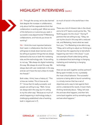 highlight interviews (cont.) 
so much of social in this world lives in the 
cloud. 
There are a lot of inherent risks in the cloud, 
and a lot of IT teams could just be like, “No. 
Nothing goes into the cloud.” Having IT 
partners that are willing to say, “Okay, we 
can try the cloud in this way with a reduced 
risk, and Marketing, here’s what we need 
from you.” For Marketing to be able to say, 
“Okay, we’re willing to adjust our thinking so 
that we have the opportunity to test what’s 
happening over here in the cloud,” is just 
one example of both sides being willing 
to understand that technology is changing 
marketing and marketing is changing 
technology. 
How can we work together and be partners? 
Being open-minded, to me, is probably 
the most critical behavior. The successful 
outcome is being able to launch something 
in a timely manner that has a set of 
objectives and a way to test against them 
and to understand the results. A team that’s 
thinking iteratively about, “Okay, let’s test 
this and see what happens, and then let’s 
come back together and try something else 
and see what happens.” 
- 40 - 
LN: Through the survey, we’ve also learned 
that despite the increase in collaboration, 
only about half the respondents think that 
collaboration is working well. What are some 
of the behaviors or outcomes you seek in 
successful cross-departmental IT/Marketing 
collaborations, and how do you know it’s 
working? 
NA: I think the most important behavior 
that I seek in collaboration like that is the 
willingness to break down barriers and to 
be willing to question things that we always 
believed to be true on both the marketing 
side and the technology side. To be willing 
to not say, “We always do digital marketing 
this way. We always do email this way. We 
always deal with user credentials in this way, 
and we can’t have this tool unless it’s inside 
the firewall.” 
Both sides, I think, have a history of, “This 
is how we market. This is how we do 
IT.” I know that it’s really successful, and 
people are willing to say, “Well, I know 
we always did it this way, but I’m willing 
to try this other way.” Because so much of 
what’s happening in technology today is 
challenging established rules of working 
both in digital and in IT, 
Social Media Today © All Rights Reserved 
 