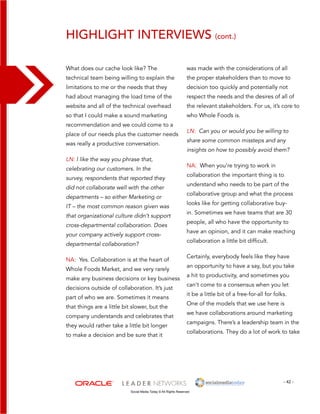 highlight interviews (cont.) 
was made with the considerations of all 
the proper stakeholders than to move to 
decision too quickly and potentially not 
respect the needs and the desires of all of 
the relevant stakeholders. For us, it’s core to 
who Whole Foods is. 
LN: Can you or would you be willing to 
share some common missteps and any 
insights on how to possibly avoid them? 
NA: When you’re trying to work in 
collaboration the important thing is to 
understand who needs to be part of the 
collaborative group and what the process 
looks like for getting collaborative buy-in. 
- 42 - 
What does our cache look like? The 
technical team being willing to explain the 
limitations to me or the needs that they 
had about managing the load time of the 
website and all of the technical overhead 
so that I could make a sound marketing 
recommendation and we could come to a 
place of our needs plus the customer needs 
was really a productive conversation. 
LN: I like the way you phrase that, 
celebrating our customers. In the 
survey, respondents that reported they 
did not collaborate well with the other 
departments – so either Marketing or 
IT – the most common reason given was 
that organizational culture didn’t support 
cross-departmental collaboration. Does 
your company actively support cross-departmental 
collaboration? 
NA: Yes. Collaboration is at the heart of 
Whole Foods Market, and we very rarely 
make any business decisions or key business 
decisions outside of collaboration. It’s just 
part of who we are. Sometimes it means 
that things are a little bit slower, but the 
company understands and celebrates that 
they would rather take a little bit longer 
to make a decision and be sure that it 
Social Media Today © All Rights Reserved 
Sometimes we have teams that are 30 
people, all who have the opportunity to 
have an opinion, and it can make reaching 
collaboration a little bit difficult. 
Certainly, everybody feels like they have 
an opportunity to have a say, but you take 
a hit to productivity, and sometimes you 
can’t come to a consensus when you let 
it be a little bit of a free-for-all for folks. 
One of the models that we use here is 
we have collaborations around marketing 
campaigns. There’s a leadership team in the 
collaborations. They do a lot of work to take 
 