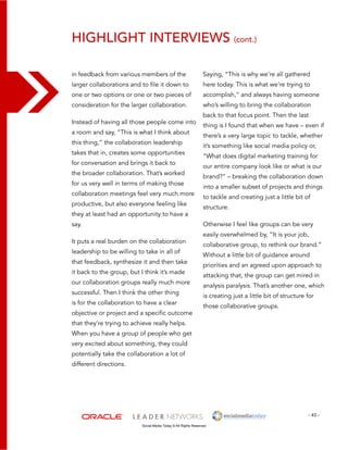 highlight interviews (cont.) 
Saying, “This is why we’re all gathered 
here today. This is what we’re trying to 
accomplish,” and always having someone 
who’s willing to bring the collaboration 
back to that focus point. Then the last 
thing is I found that when we have – even if 
there’s a very large topic to tackle, whether 
it’s something like social media policy or, 
“What does digital marketing training for 
our entire company look like or what is our 
brand?” – breaking the collaboration down 
into a smaller subset of projects and things 
to tackle and creating just a little bit of 
structure. 
Otherwise I feel like groups can be very 
easily overwhelmed by, “It is your job, 
collaborative group, to rethink our brand.” 
Without a little bit of guidance around 
priorities and an agreed upon approach to 
attacking that, the group can get mired in 
analysis paralysis. That’s another one, which 
is creating just a little bit of structure for 
those collaborative groups. 
- 43 - 
in feedback from various members of the 
larger collaborations and to file it down to 
one or two options or one or two pieces of 
consideration for the larger collaboration. 
Instead of having all those people come into 
a room and say, “This is what I think about 
this thing,” the collaboration leadership 
takes that in, creates some opportunities 
for conversation and brings it back to 
the broader collaboration. That’s worked 
for us very well in terms of making those 
collaboration meetings feel very much more 
productive, but also everyone feeling like 
they at least had an opportunity to have a 
say. 
It puts a real burden on the collaboration 
leadership to be willing to take in all of 
that feedback, synthesize it and then take 
it back to the group, but I think it’s made 
our collaboration groups really much more 
successful. Then I think the other thing 
is for the collaboration to have a clear 
objective or project and a specific outcome 
that they’re trying to achieve really helps. 
When you have a group of people who get 
very excited about something, they could 
potentially take the collaboration a lot of 
different directions. 
Social Media Today © All Rights Reserved 
 