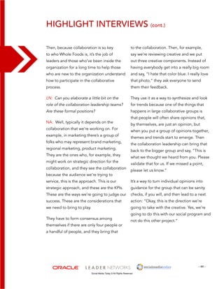 Highlight interviews (cont.) 
to the collaboration. Then, for example, 
say we’re reviewing creative and we put 
out three creative components. Instead of 
having everybody get into a really big room 
and say, “I hate that color blue. I really love 
that photo,” they ask everyone to send 
them their feedback. 
They use it as a way to synthesize and look 
for trends because one of the things that 
happens in large collaborative groups is 
that people will often share opinions that, 
by themselves, are just an opinion, but 
when you put a group of opinions together, 
themes and trends start to emerge. Then 
the collaboration leadership can bring that 
back to the bigger group and say, “This is 
what we thought we heard from you. Please 
validate that for us. If we missed a point, 
please let us know.” 
It’s a way to turn individual opinions into 
guidance for the group that can be sanity 
checks, if you will, and then lead to a next 
action: “Okay, this is the direction we’re 
going to take with the creative. Yes, we’re 
going to do this with our social program and 
not do this other project.” 
- 44 - 
Then, because collaboration is so key 
to who Whole Foods is, it’s the job of 
leaders and those who’ve been inside the 
organization for a long time to help those 
who are new to the organization understand 
how to participate in the collaborative 
process. 
LN: Can you elaborate a little bit on the 
role of the collaboration leadership teams? 
Are these formal positions? 
NA: Well, typically it depends on the 
collaboration that we’re working on. For 
example, in marketing there’s a group of 
folks who may represent brand marketing, 
regional marketing, product marketing. 
They are the ones who, for example, they 
might work on strategic direction for the 
collaboration, and they see the collaboration 
because the audience we’re trying to 
service, this is the approach. This is our 
strategic approach, and these are the KPIs. 
These are the ways we’re going to judge our 
success. These are the considerations that 
we need to bring to play. 
They have to form consensus among 
themselves if there are only four people or 
a handful of people, and they bring that 
Social Media Today © All Rights Reserved 
 