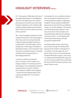 Highlight interviews (cont.) 
It’s important for me to understand what an 
API is and what the ramifications are of it 
not being publicly available as opposed to 
Instagram having a publicly available API 
because that means that there are different 
things I can do with Instagram. It’s that level 
of understanding that’s important. I think 
also, as we start to look at analytics and 
understanding the data that we’re getting 
and how to read it – in the Facebook API 
there’s certain data that you can’t get 
through the Facebook API. 
Conversely, there’s certain content that 
you can’t pull through the Facebook API 
because of the limitation of Facebook. It’s 
not right for me to be upset with my IT 
partner when I want a functionality that the 
Facebook API doesn’t support. I don’t have 
to understand the Facebook API inside and 
out, but it’s very important that I understand 
the role of the API and what it allows us and 
doesn’t allow us to do. 
- 45 - 
LN: Final question. What does the future of 
the relationship between IT and Marketing 
look like? You talked about this a little bit 
previously, and I wanted to see if we might 
be able to elaborate on this a little bit. Will 
marketers develop deeper technical skills? 
Does IT become more involved in the voice 
of the customer? 
NA: I think that digital marketers who don’t 
understand the basics of the technology on 
which they market are doing themselves 
a disservice because digital marketing is 
so dependent on the technology. I have a 
background in technology. I’ve worked on 
development teams, and it’s served me very, 
very well as a marketer because I inherently 
understand what’s happening from a 
technology perspective. 
I can have a coherent conversation 
with an IT partner. I think it makes me a 
stronger marketer. The marketing and the 
technology are now completely intertwined. 
Understanding how Twitter is different 
from Facebook is different from Instagram 
– like the fact that Pinterest doesn’t have 
a publicly available API – are important 
distinctions. 
Social Media Today © All Rights Reserved 
 