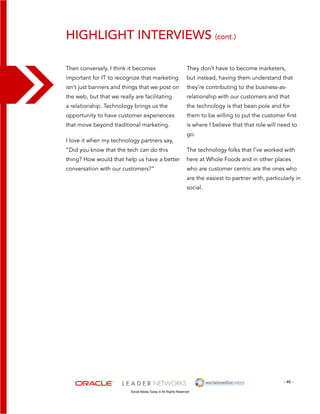 Highlight interviews (cont.) 
They don’t have to become marketers, 
but instead, having them understand that 
they’re contributing to the business-as-relationship 
- 46 - 
Then conversely, I think it becomes 
important for IT to recognize that marketing 
isn’t just banners and things that we post on 
the web, but that we really are facilitating 
a relationship. Technology brings us the 
opportunity to have customer experiences 
that move beyond traditional marketing. 
I love it when my technology partners say, 
“Did you know that the tech can do this 
thing? How would that help us have a better 
conversation with our customers?” 
Social Media Today © All Rights Reserved 
with our customers and that 
the technology is that bean pole and for 
them to be willing to put the customer first 
is where I believe that that role will need to 
go. 
The technology folks that I’ve worked with 
here at Whole Foods and in other places 
who are customer centric are the ones who 
are the easiest to partner with, particularly in 
social. 
 